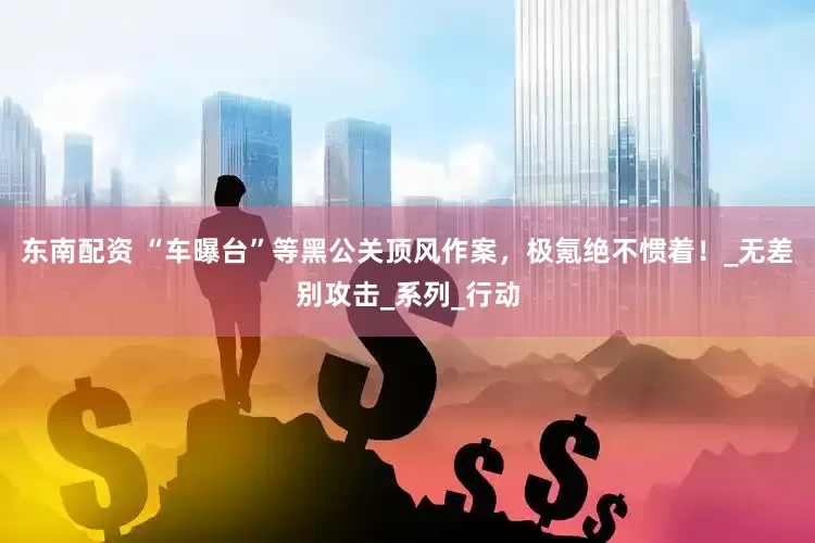 东南配资 “车曝台”等黑公关顶风作案，极氪绝不惯着！_无差别攻击_系列_行动