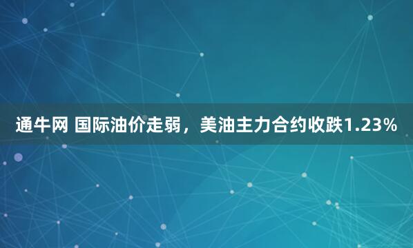 通牛网 国际油价走弱，美油主力合约收跌1.23%