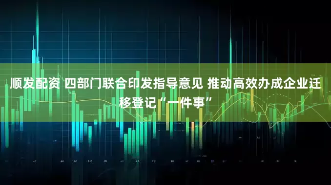 顺发配资 四部门联合印发指导意见 推动高效办成企业迁移登记“一件事”