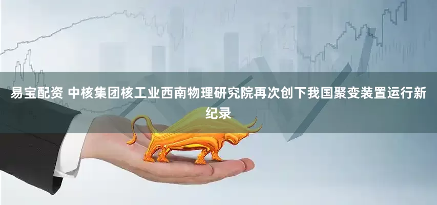 易宝配资 中核集团核工业西南物理研究院再次创下我国聚变装置运行新纪录