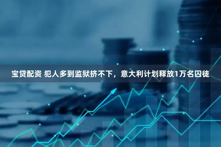 宝贷配资 犯人多到监狱挤不下，意大利计划释放1万名囚徒