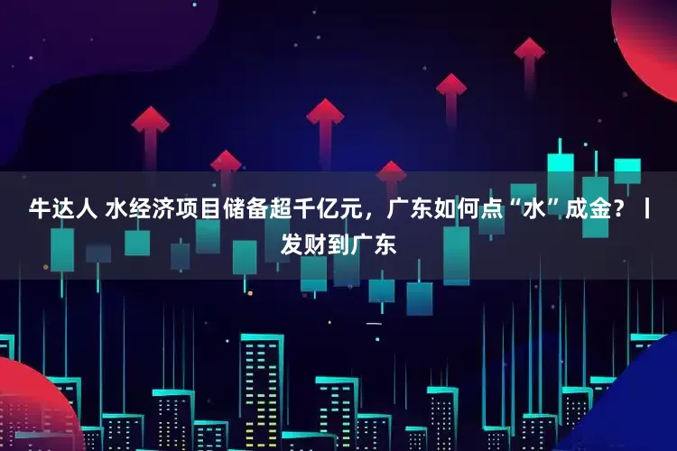 牛达人 水经济项目储备超千亿元，广东如何点“水”成金？丨发财到广东
