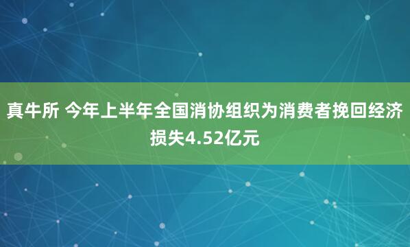 真牛所 今年上半年全国消协组织为消费者挽回经济损失4.52亿元