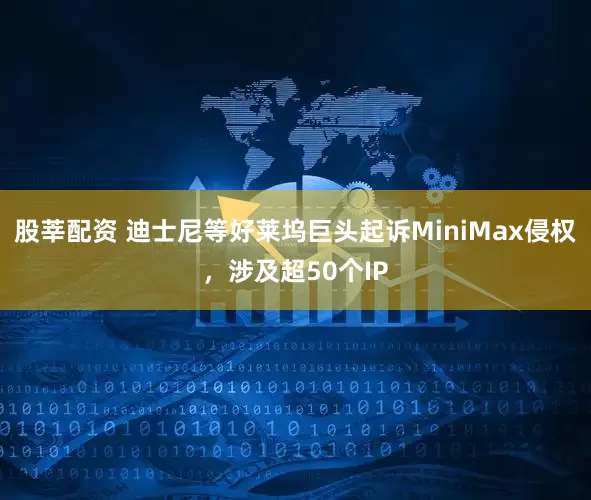 股莘配资 迪士尼等好莱坞巨头起诉MiniMax侵权，涉及超50个IP